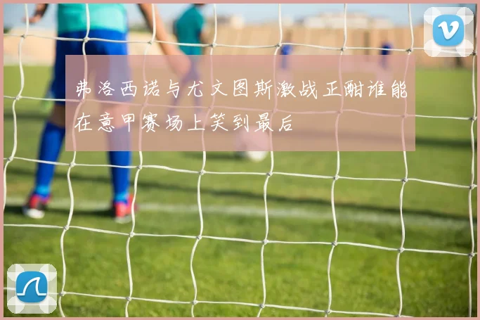 弗洛西诺与尤文图斯激战正酣谁能在意甲赛场上笑到最后