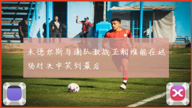 米德尔斯与谢队激战正酣谁能在这场对决中笑到最后