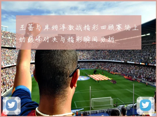 王蔷与库姆淳激战精彩回顾赛场上的巅峰对决与精彩瞬间分析