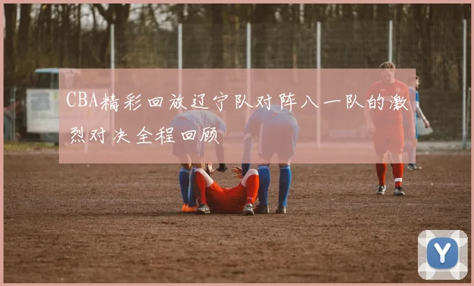 CBA精彩回放辽宁队对阵八一队的激烈对决全程回顾