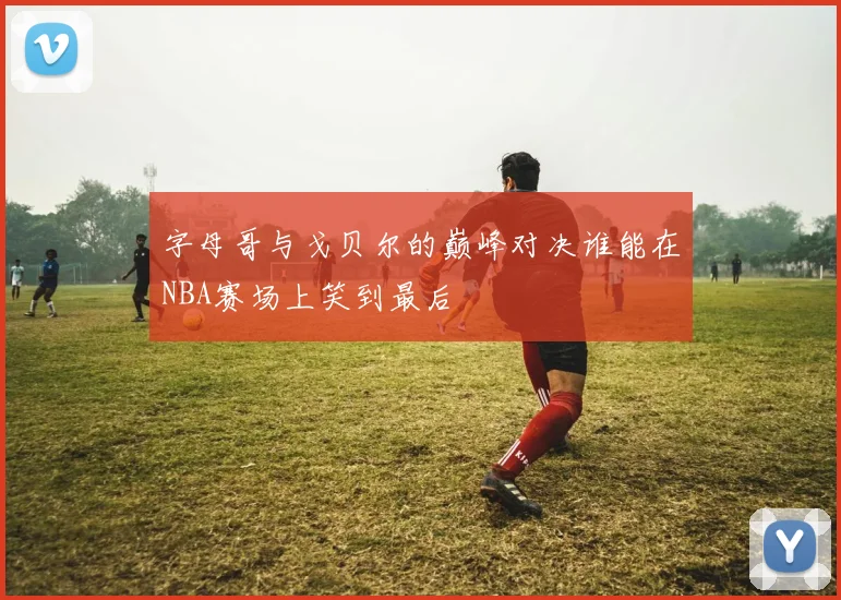 字母哥与戈贝尔的巅峰对决谁能在NBA赛场上笑到最后