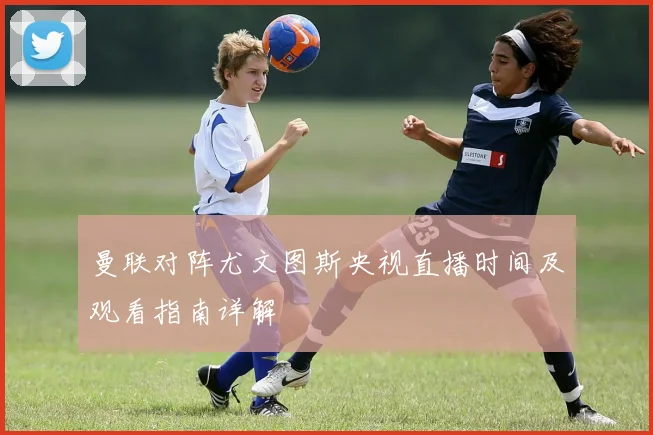 曼联对阵尤文图斯央视直播时间及观看指南详解