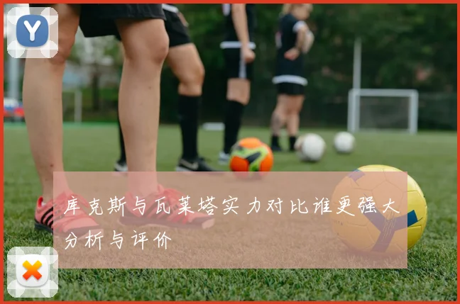 库克斯与瓦莱塔实力对比谁更强大分析与评价