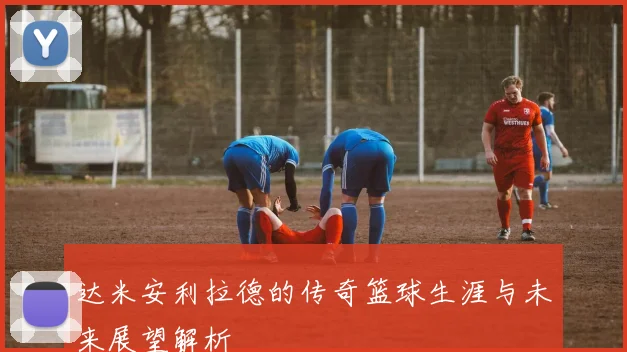 达米安利拉德的传奇篮球生涯与未来展望解析