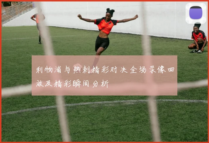 利物浦与热刺精彩对决全场录像回放及精彩瞬间分析