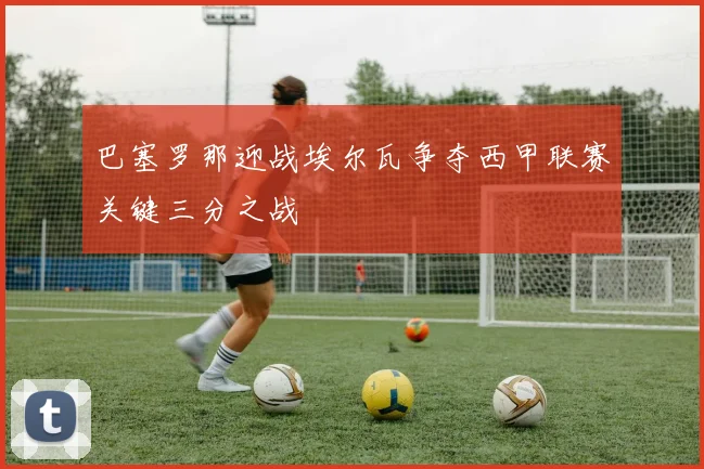 巴塞罗那迎战埃尔瓦争夺西甲联赛关键三分之战