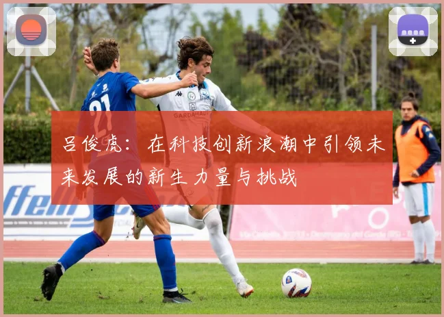 吕俊虎：在科技创新浪潮中引领未来发展的新生力量与挑战