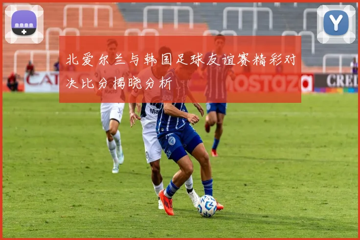 北爱尔兰与韩国足球友谊赛精彩对决比分揭晓分析