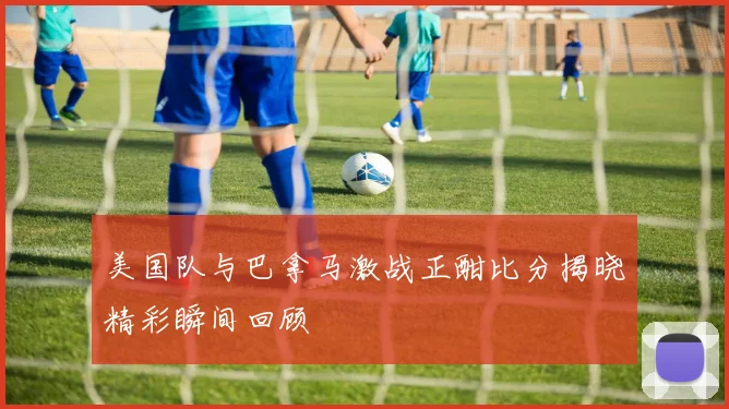 美国队与巴拿马激战正酣比分揭晓精彩瞬间回顾