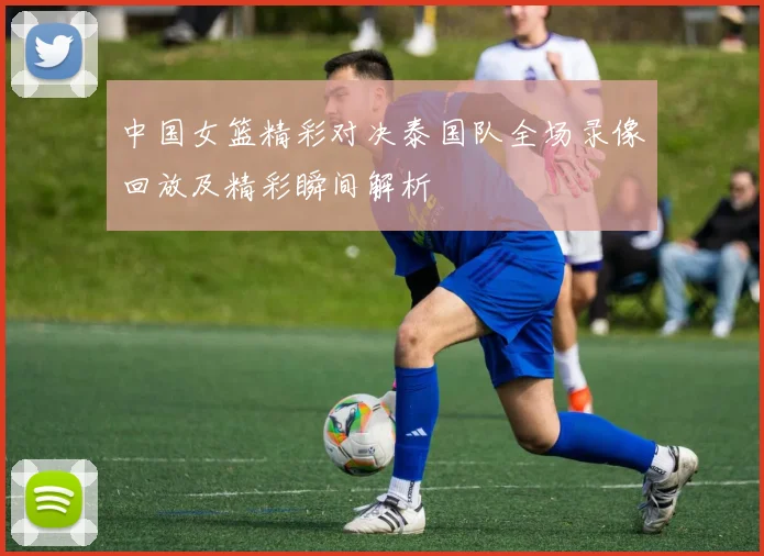 中国女篮精彩对决泰国队全场录像回放及精彩瞬间解析