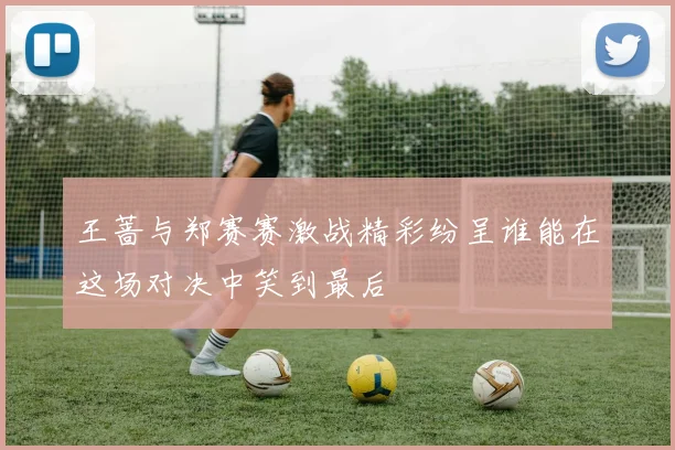 王蔷与郑赛赛激战精彩纷呈谁能在这场对决中笑到最后