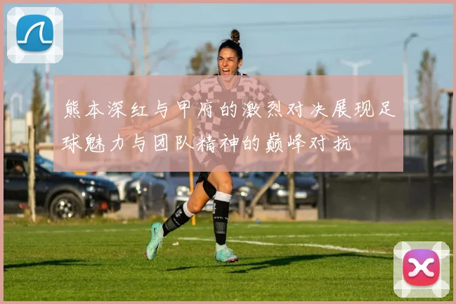 熊本深红与甲府的激烈对决展现足球魅力与团队精神的巅峰对抗