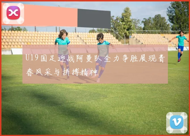 U19国足迎战阿曼队全力争胜展现青春风采与拼搏精神
