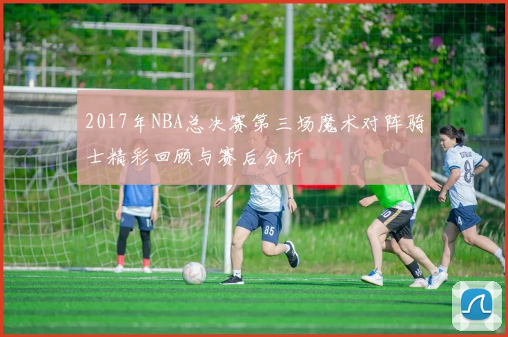 2017年NBA总决赛第三场魔术对阵骑士精彩回顾与赛后分析