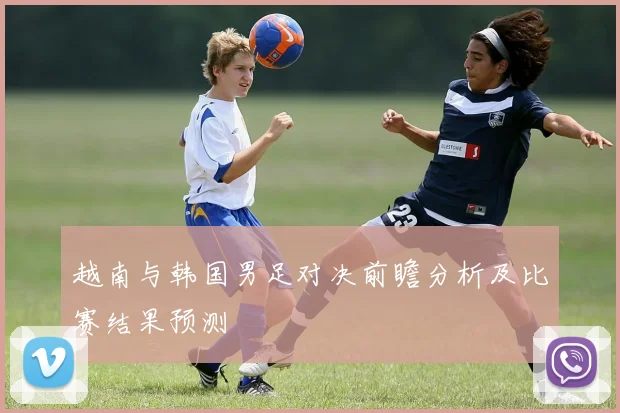 越南与韩国男足对决前瞻分析及比赛结果预测
