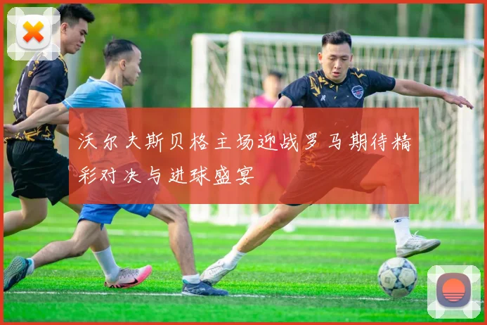 沃尔夫斯贝格主场迎战罗马期待精彩对决与进球盛宴