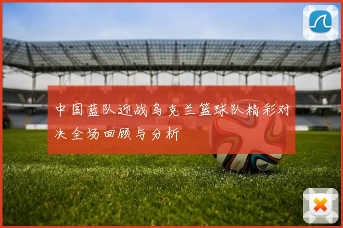 中国蓝队迎战乌克兰篮球队精彩对决全场回顾与分析