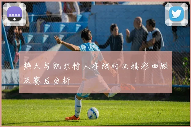热火与凯尔特人在线对决精彩回顾及赛后分析
