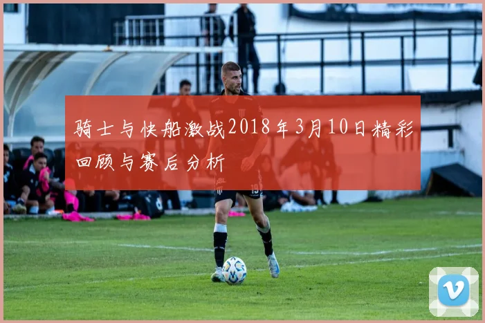 骑士与快船激战2018年3月10日精彩回顾与赛后分析