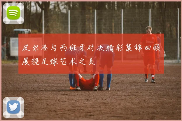 皮尔洛与西班牙对决精彩集锦回顾展现足球艺术之美
