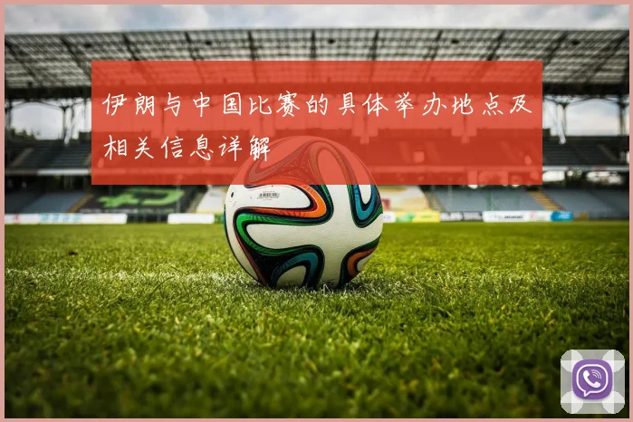 伊朗与中国比赛的具体举办地点及相关信息详解