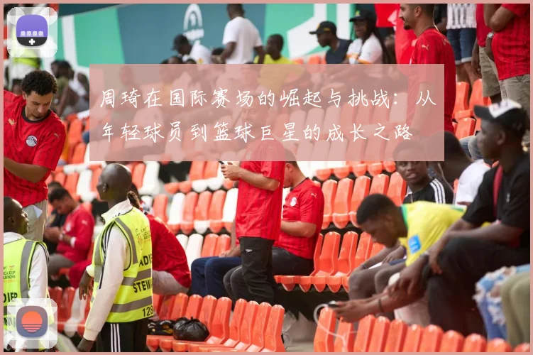 周琦在国际赛场的崛起与挑战：从年轻球员到篮球巨星的成长之路