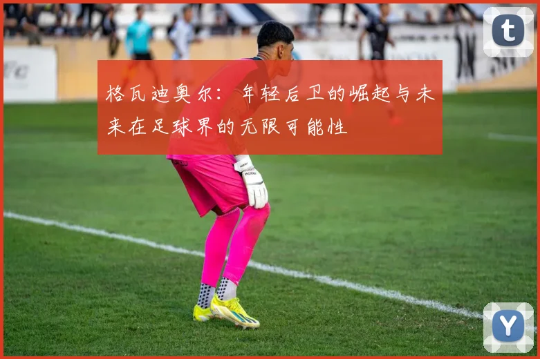 格瓦迪奥尔：年轻后卫的崛起与未来在足球界的无限可能性