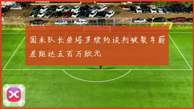 国米队长劳塔罗续约谈判破裂年薪差距达五百万欧元