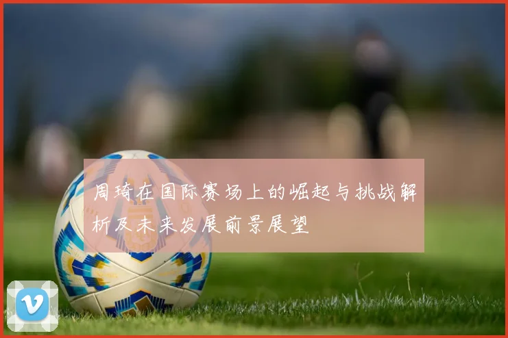 周琦在国际赛场上的崛起与挑战解析及未来发展前景展望