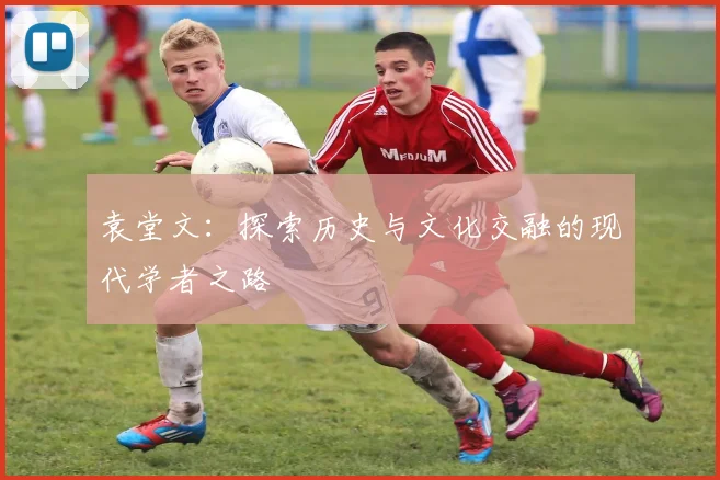 袁堂文：探索历史与文化交融的现代学者之路