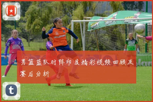 男篮蓝队对阵印度精彩视频回顾及赛后分析