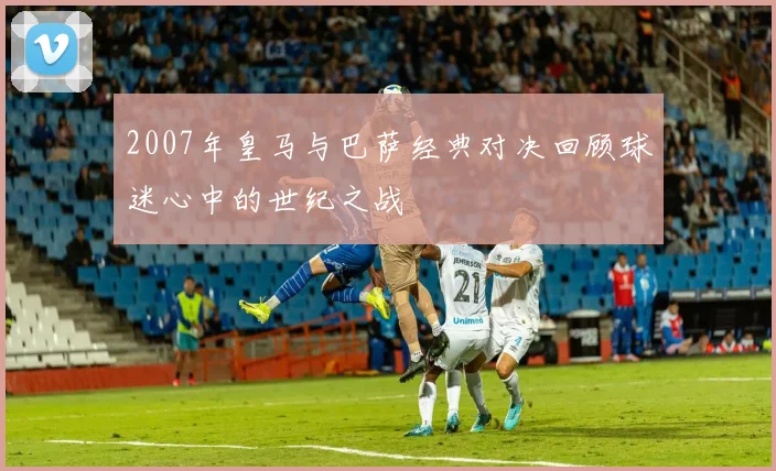 2007年皇马与巴萨经典对决回顾球迷心中的世纪之战
