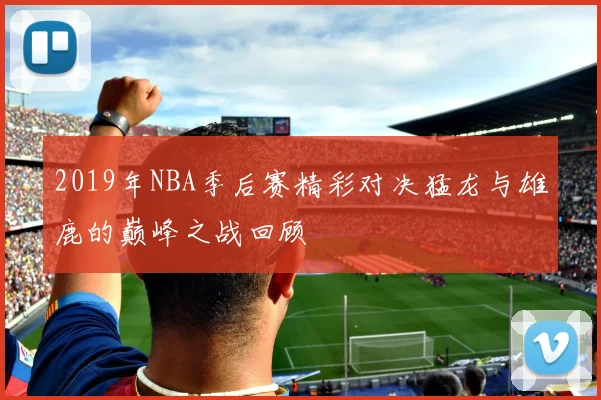 2019年NBA季后赛精彩对决猛龙与雄鹿的巅峰之战回顾