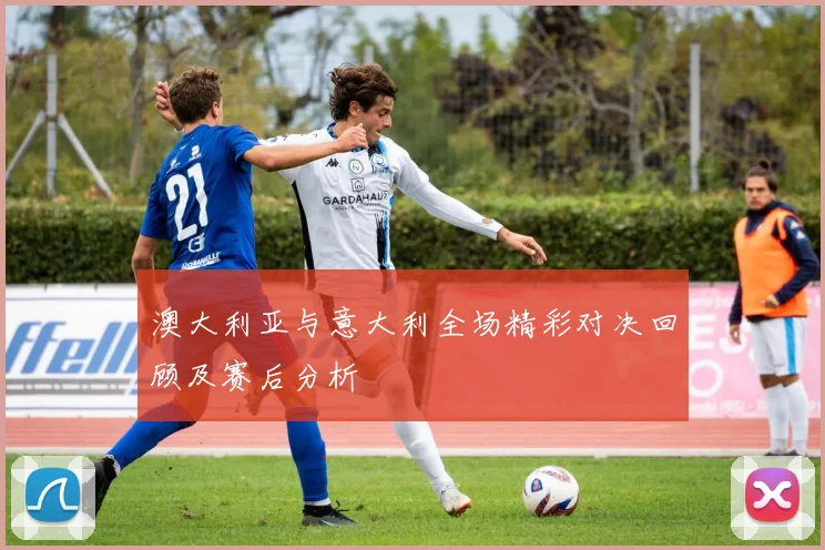 澳大利亚与意大利全场精彩对决回顾及赛后分析