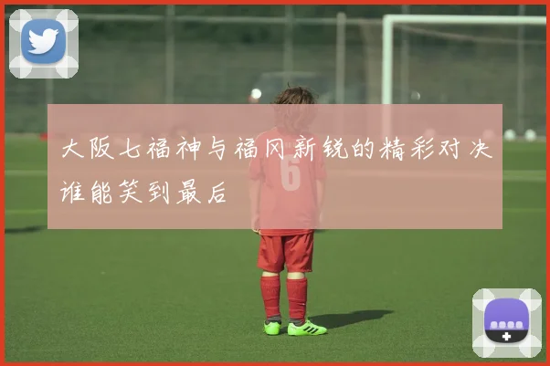 大阪七福神与福冈新锐的精彩对决谁能笑到最后