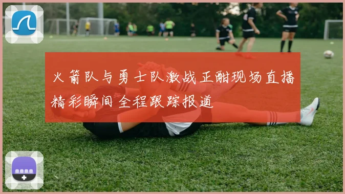 火箭队与勇士队激战正酣现场直播精彩瞬间全程跟踪报道