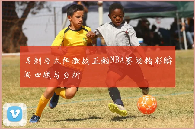 马刺与太阳激战正酣NBA赛场精彩瞬间回顾与分析