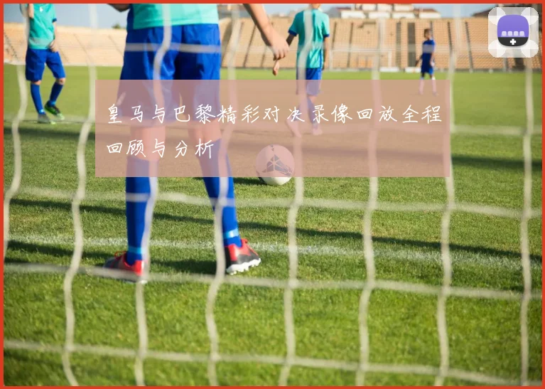 皇马与巴黎精彩对决录像回放全程回顾与分析