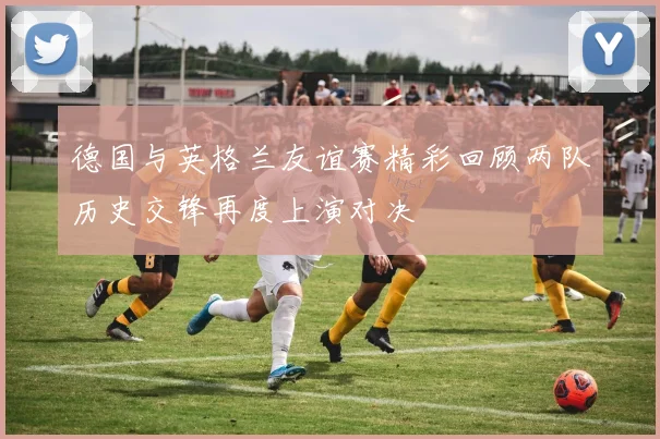 德国与英格兰友谊赛精彩回顾两队历史交锋再度上演对决