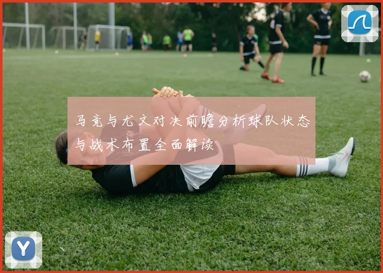 马竞与尤文对决前瞻分析球队状态与战术布置全面解读