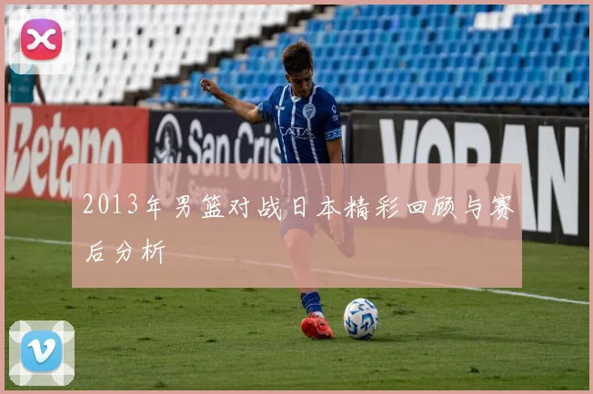 2013年男篮对战日本精彩回顾与赛后分析